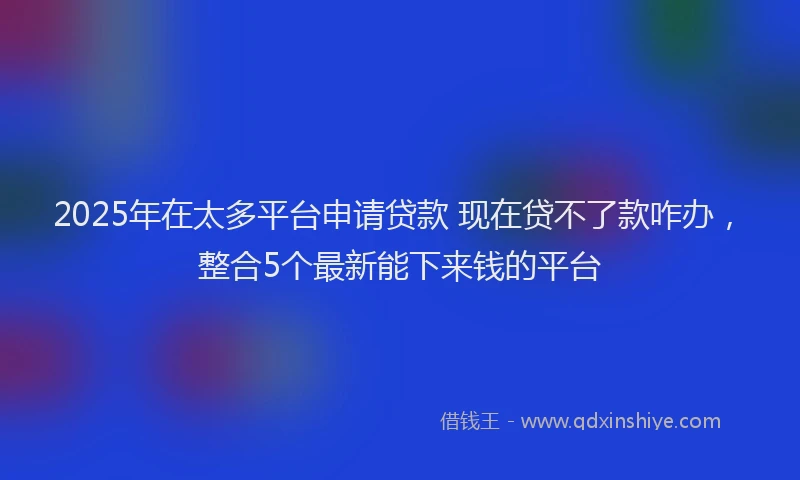 2025年在太多平台申请贷款 现在贷不了款咋办，整合5个最新能下来钱的平台