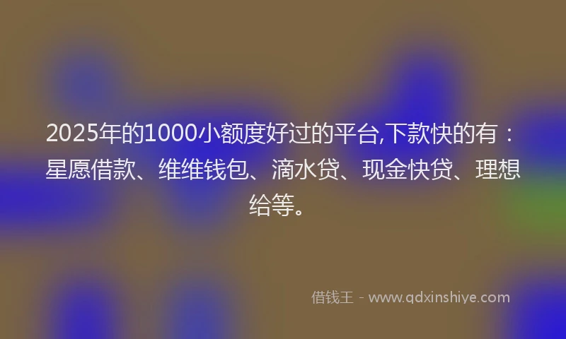 2025年的1000小额度好过的平台,下款快的有：星愿借款、维维钱包、滴水贷、现金快贷、理想给等。