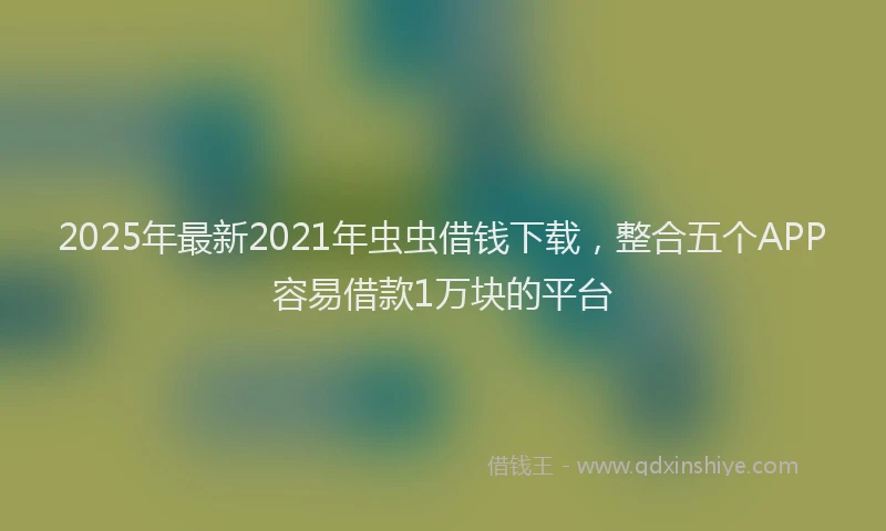 2025年最新2021年虫虫借钱下载，整合五个APP容易借款1万块的平台
