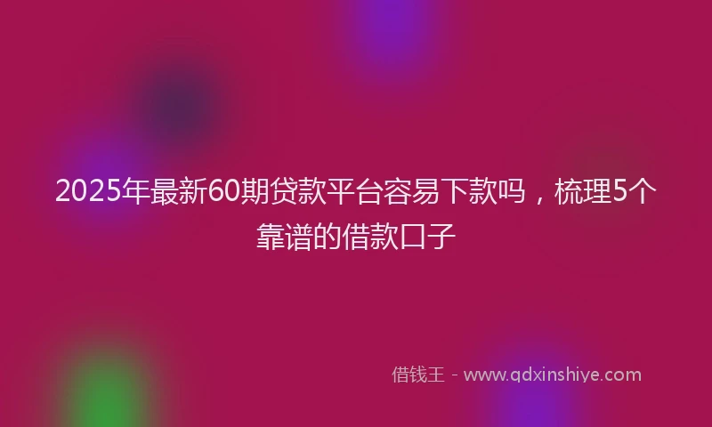 2025年最新60期贷款平台容易下款吗，梳理5个靠谱的借款口子