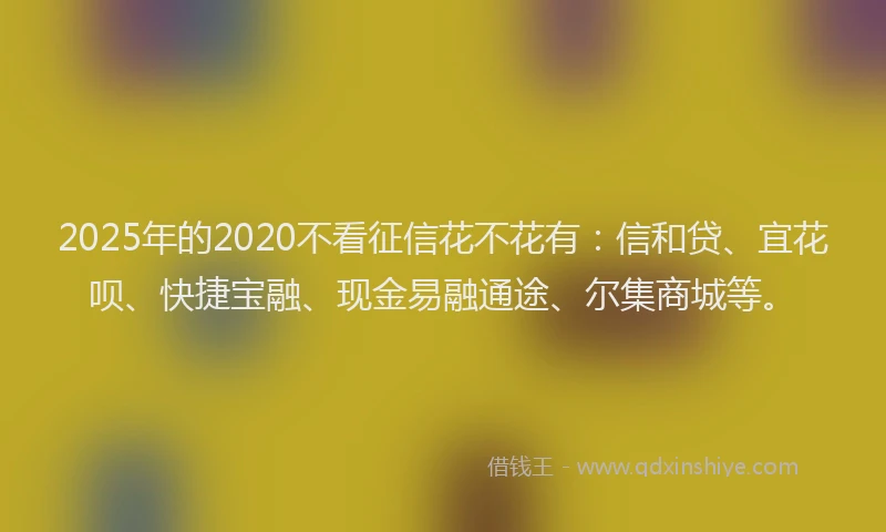 2025年的2020不看征信花不花有：信和贷、宜花呗、快捷宝融、现金易融通途、尔集商城等。