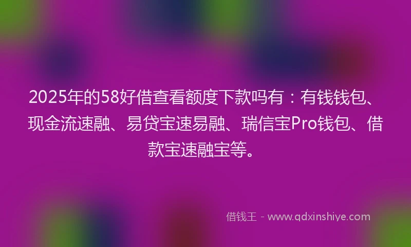 2025年的58好借查看额度下款吗有：有钱钱包、现金流速融、易贷宝速易融、瑞信宝Pro钱包、借款宝速融宝等。