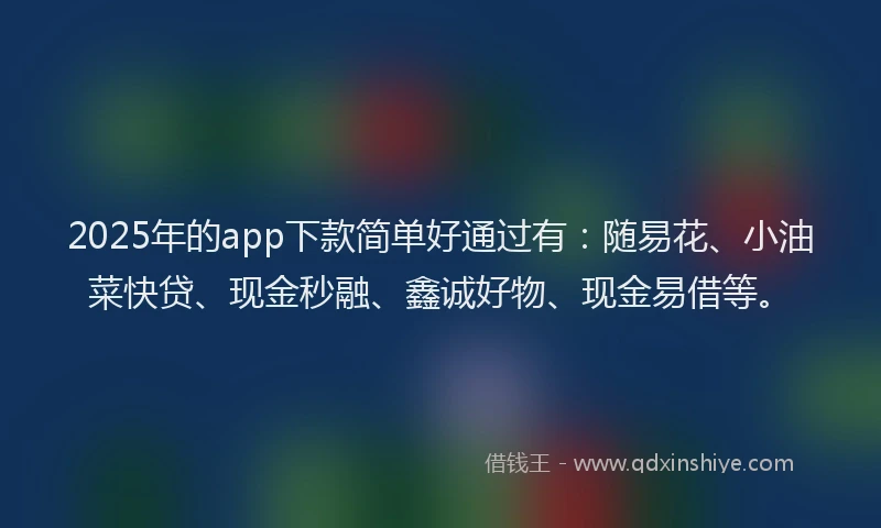 2025年的app下款简单好通过有：随易花、小油菜快贷、现金秒融、鑫诚好物、现金易借等。