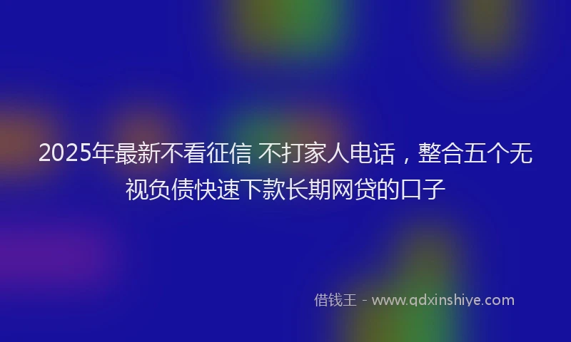 2025年最新不看征信 不打家人电话，整合五个无视负债快速下款长期网贷的口子
