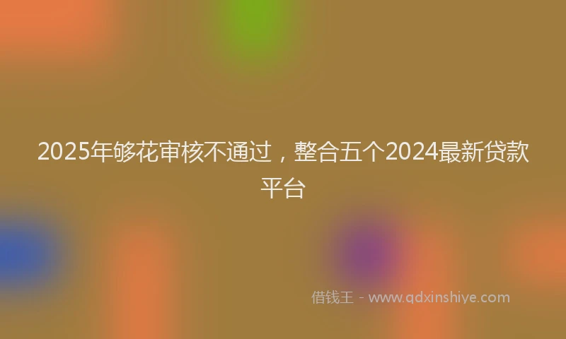 2025年够花审核不通过，整合五个2024最新贷款平台