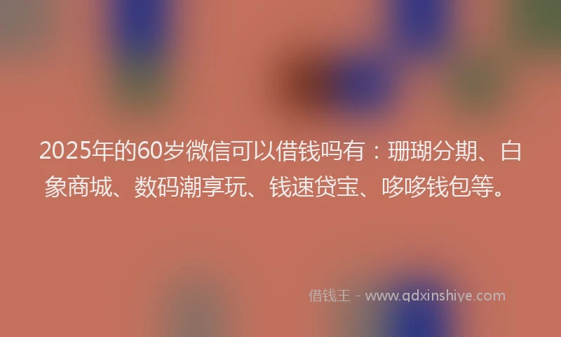 2025年的60岁微信可以借钱吗有：珊瑚分期、白象商城、数码潮享玩、钱速贷宝、哆哆钱包等。