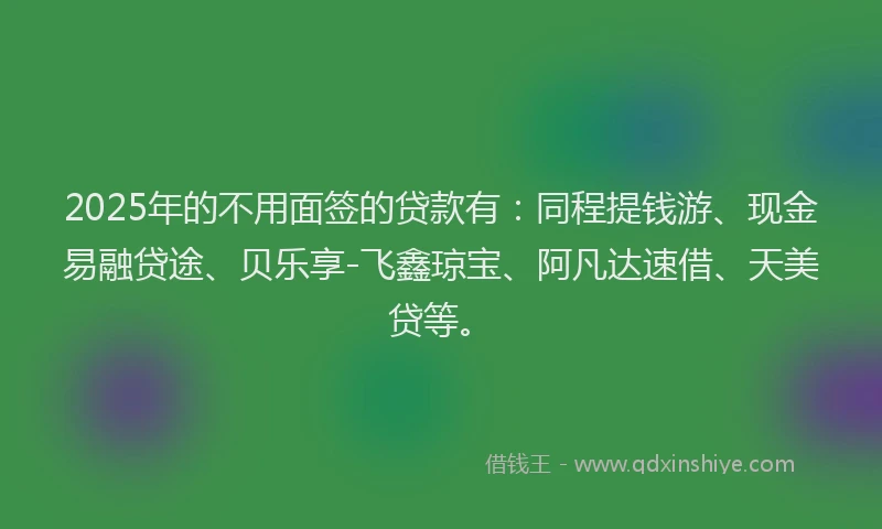 2025年的不用面签的贷款有：同程提钱游、现金易融贷途、贝乐享-飞鑫琼宝、阿凡达速借、天美贷等。