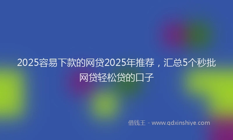 2025容易下款的网贷2025年推荐，汇总5个秒批网贷轻松贷的口子