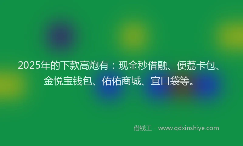2025年的下款高炮有：现金秒借融、便荔卡包、金悦宝钱包、佑佑商城、宜口袋等。