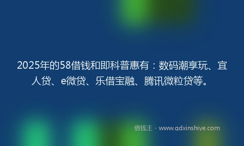 2025年的58借钱和即科普惠有：数码潮享玩、宜人贷、e微贷、乐借宝融、腾讯微粒贷等。
