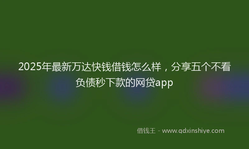 2025年最新万达快钱借钱怎么样，分享五个不看负债秒下款的网贷app