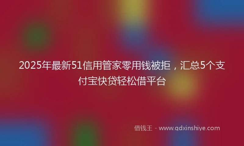 2025年最新51信用管家零用钱被拒，汇总5个支付宝快贷轻松借平台