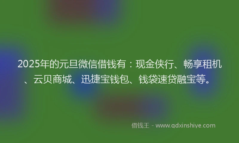 2025年的元旦微信借钱有：现金侠行、畅享租机、云贝商城、迅捷宝钱包、钱袋速贷融宝等。