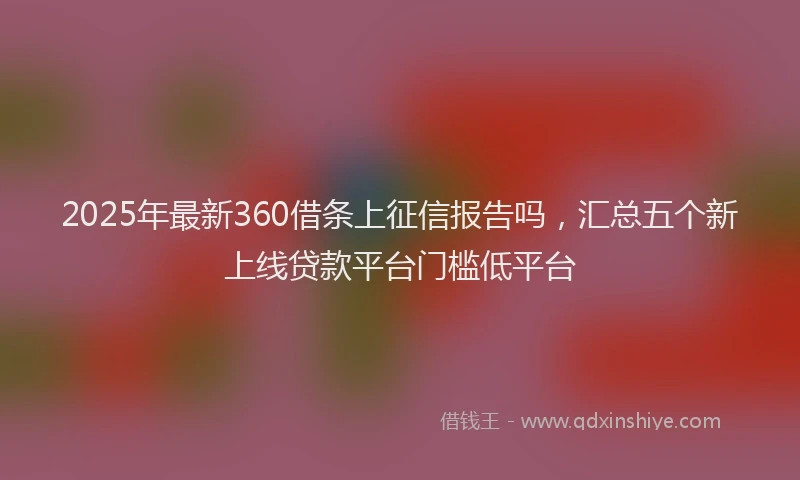 2025年最新360借条上征信报告吗，汇总五个新上线贷款平台门槛低平台