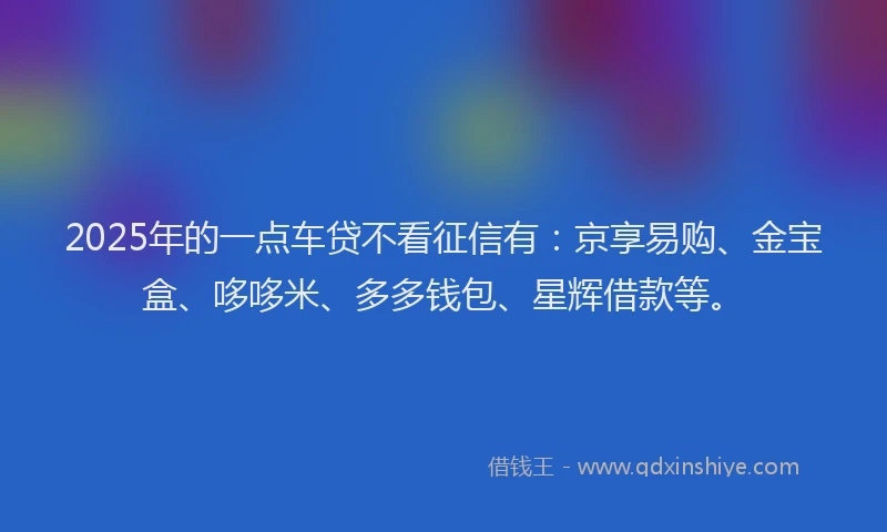 2025年的一点车贷不看征信有：京享易购、金宝盒、哆哆米、多多钱包、星辉借款等。