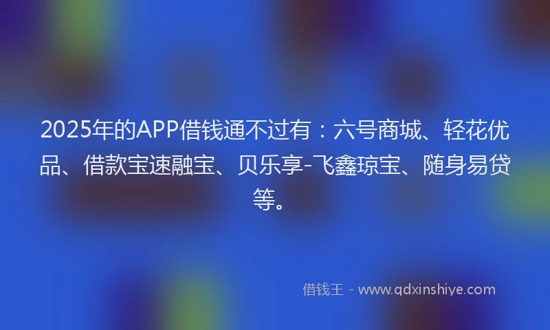 2025年的APP借钱通不过有：六号商城、轻花优品、借款宝速融宝、贝乐享-飞鑫琼宝、随身易贷等。