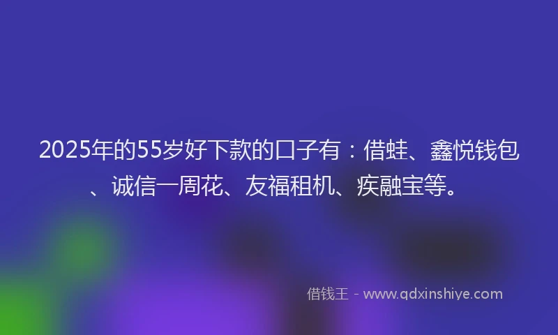 2025年的55岁好下款的口子有：借蛙、鑫悦钱包、诚信一周花、友福租机、疾融宝等。