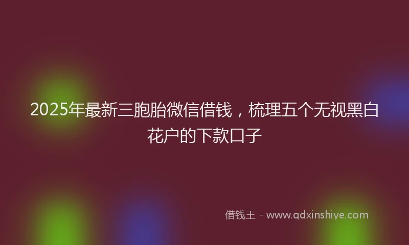 2025年最新三胞胎微信借钱，梳理五个无视黑白花户的下款口子