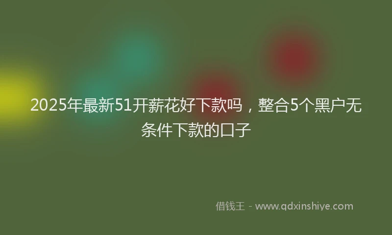 2025年最新51开薪花好下款吗，整合5个黑户无条件下款的口子