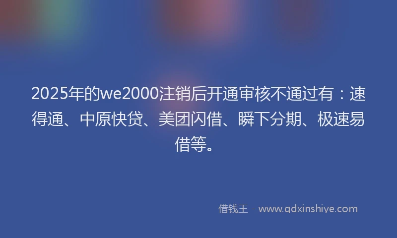 2025年的we2000注销后开通审核不通过有：速得通、中原快贷、美团闪借、瞬下分期、极速易借等。