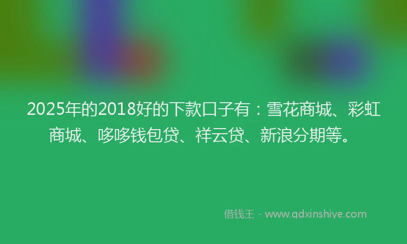 2025年的2018好的下款口子有：雪花商城、彩虹商城、哆哆钱包贷、祥云贷、新浪分期等。