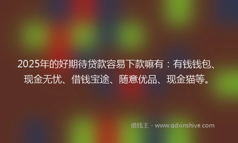 2025年的好期待贷款容易下款嘛有：有钱钱包、现金无忧、借钱宝途、随意优品、现金猫等。