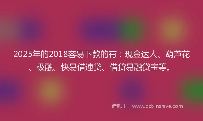 2025年的2018容易下款的有：现金达人、葫芦花、极融、快易借速贷、借贷易融贷宝等。