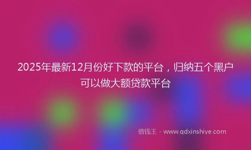 2025年最新12月份好下款的平台，归纳五个黑户可以做大额贷款平台