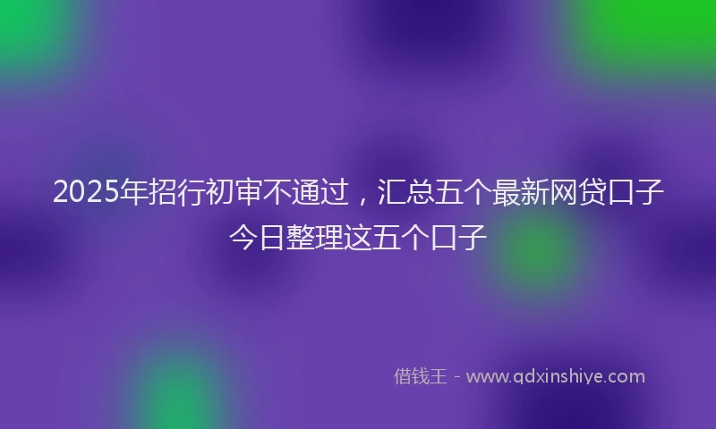 2025年招行初审不通过，汇总五个最新网贷口子今日整理这五个口子