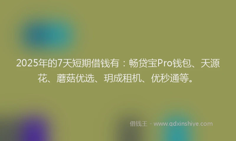 2025年的7天短期借钱有：畅贷宝Pro钱包、天源花、蘑菇优选、玥成租机、优秒通等。