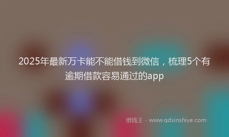 2025年最新万卡能不能借钱到微信，梳理5个有逾期借款容易通过的app