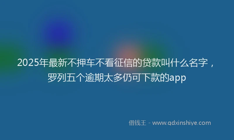 2025年最新不押车不看征信的贷款叫什么名字，罗列五个逾期太多仍可下款的app