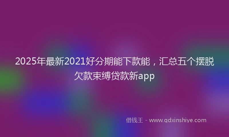 2025年最新2021好分期能下款能，汇总五个摆脱欠款束缚贷款新app