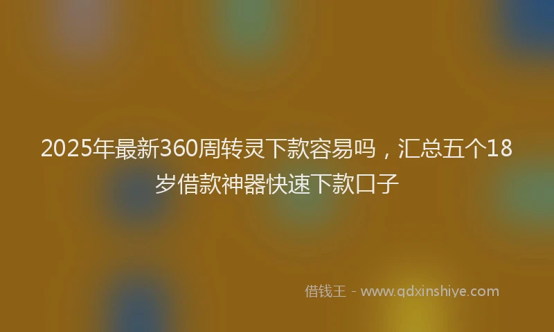 2025年最新360周转灵下款容易吗，汇总五个18岁借款神器快速下款口子
