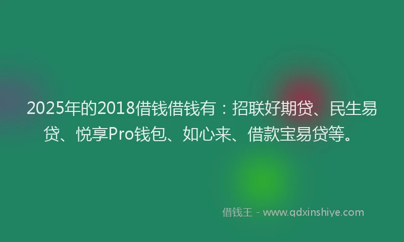 2025年的2018借钱借钱有：招联好期贷、民生易贷、悦享Pro钱包、如心来、借款宝易贷等。
