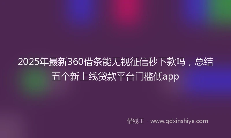 2025年最新360借条能无视征信秒下款吗，总结五个新上线贷款平台门槛低app
