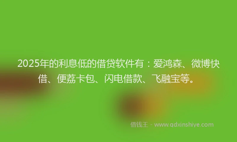 2025年的利息低的借贷软件有：爱鸿森、微博快借、便荔卡包、闪电借款、飞融宝等。