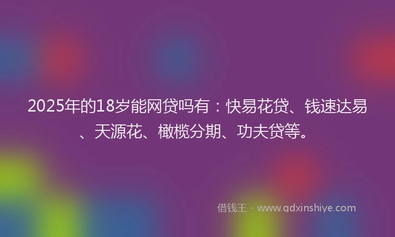 2025年的18岁能网贷吗有：快易花贷、钱速达易、天源花、橄榄分期、功夫贷等。