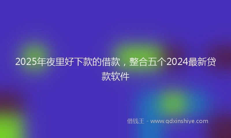 2025年夜里好下款的借款，整合五个2024最新贷款软件