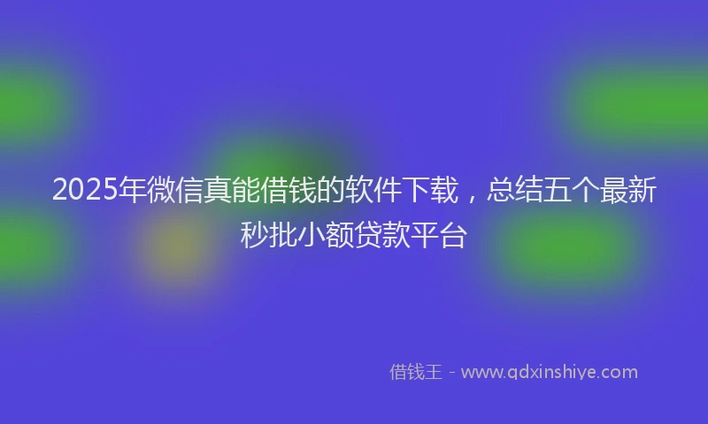 2025年微信真能借钱的软件下载，总结五个最新秒批小额贷款平台