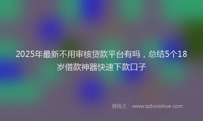 2025年最新不用审核贷款平台有吗，总结5个18岁借款神器快速下款口子