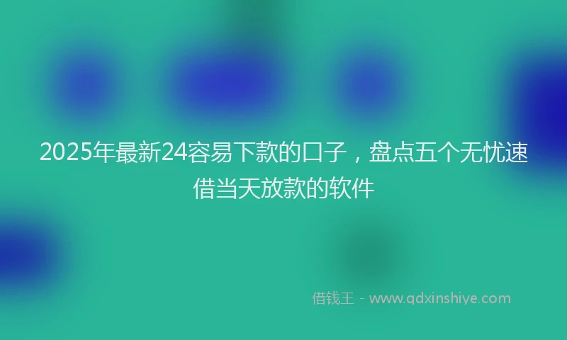 2025年最新24容易下款的口子，盘点五个无忧速借当天放款的软件