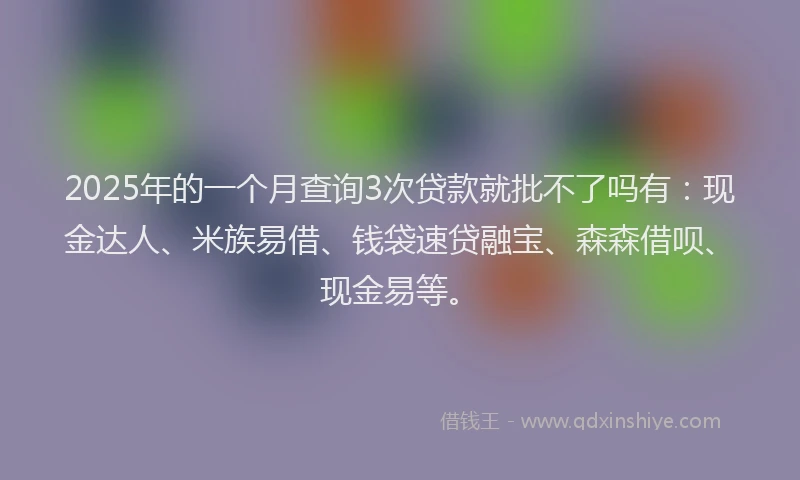 2025年的一个月查询3次贷款就批不了吗有:现金达人、米族易借、钱袋速贷融宝、森森借呗、现金易等。