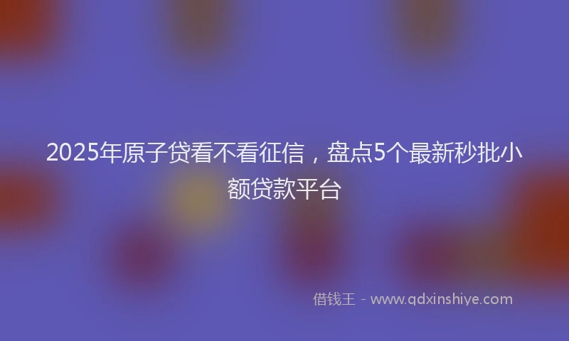 2025年原子贷看不看征信，盘点5个最新秒批小额贷款平台