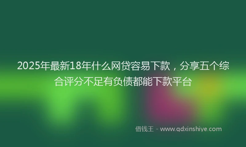 2025年最新18年什么网贷容易下款，分享五个综合评分不足有负债都能下款平台
