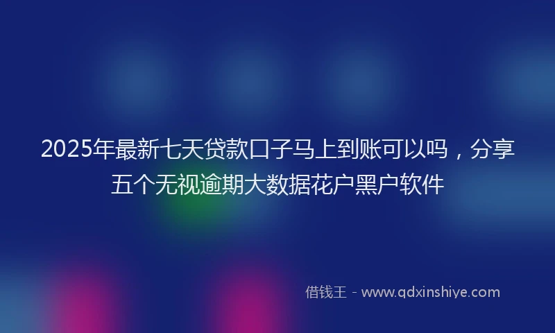 2025年最新七天贷款口子马上到账可以吗，分享五个无视逾期大数据花户黑户软件