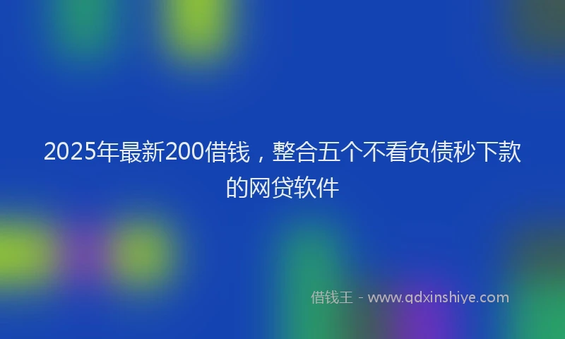 2025年最新200借钱，整合五个不看负债秒下款的网贷软件