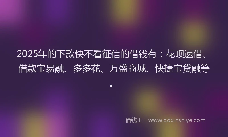 2025年的下款快不看征信的借钱有：花呗速借、借款宝易融、多多花、万盛商城、快捷宝贷融等。