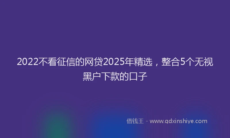 2022不看征信的网贷2025年精选，整合5个无视黑户下款的口子