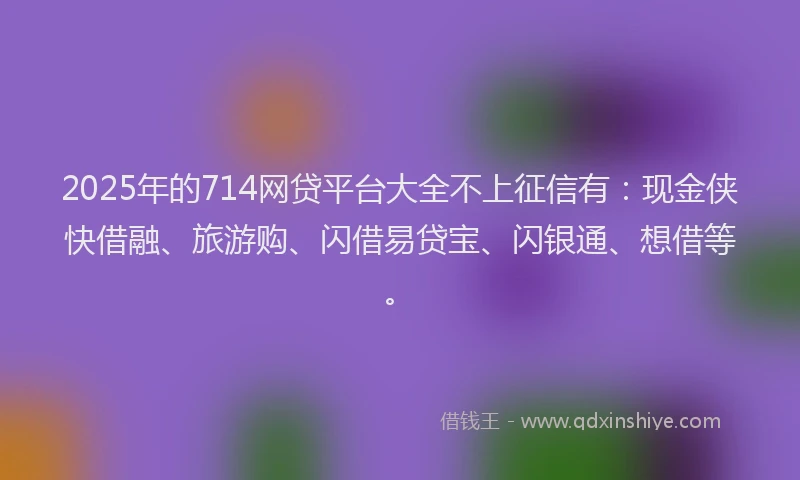 2025年的714网贷平台大全不上征信有：现金侠快借融、旅游购、闪借易贷宝、闪银通、想借等。